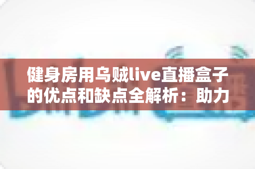 健身房用乌贼live直播盒子的优点和缺点全解析：助力健身机构抢占线上健身流量红利