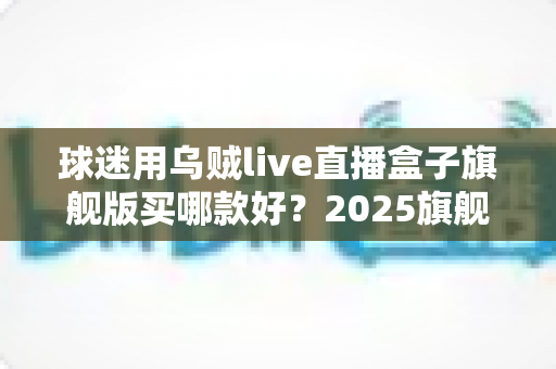 球迷用乌贼live直播盒子旗舰版买哪款好?2025旗舰款深度评测与选购避坑全指南 球迷用乌贼live直播盒子旗舰版买哪款好?2025旗舰款深度评测与选购避坑全指南