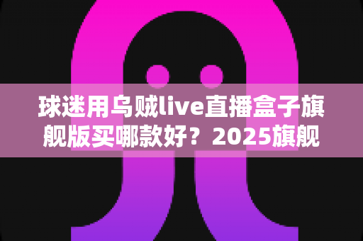 球迷用乌贼live直播盒子旗舰版买哪款好？2025旗舰款深度评测与选购避坑全指南