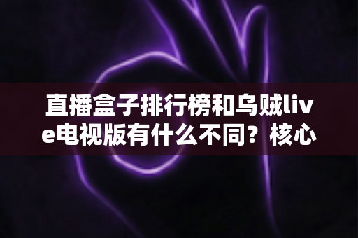 直播盒子排行榜和乌贼live电视版有什么不同?核心差异深度解析与大屏观影选择指南 直播盒子排行榜和乌贼live电视版有什么不同?核心差异深度解析与大屏观影选择指南
