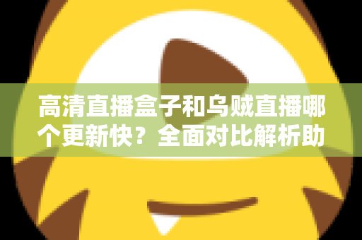高清直播盒子和乌贼直播哪个更新快?全面对比解析助你选对观影利器 高清直播盒子和乌贼直播哪个更新快?全面对比解析助你选对观影利器