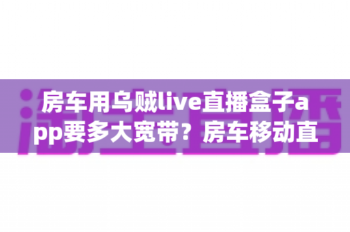 房车用乌贼live直播盒子app要多大宽带?房车移动直播观看带宽需求与网络配置完全指南 房车用乌贼live直播盒子app要多大宽带?房车移动直播观看带宽需求与网络配置完全指南