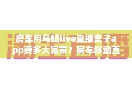 房车用乌贼live直播盒子app要多大宽带?房车移动直播观看带宽需求与网络配置完全指南 房车用乌贼live直播盒子app要多大宽带?房车移动直播观看带宽需求与网络配置完全指南
