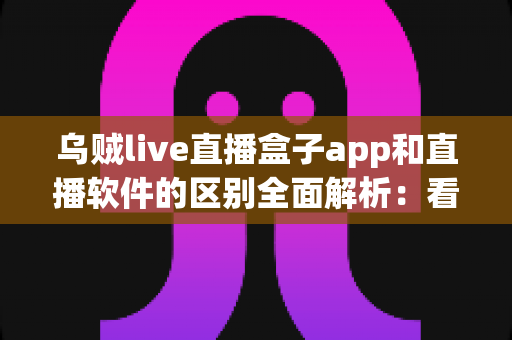 乌贼live直播盒子app和直播软件的区别全面解析:看懂两者差异,选对直播工具不走弯路 乌贼live直播盒子app和直播软件的区别全面解析:看懂两者差异,选对直播工具不走弯路