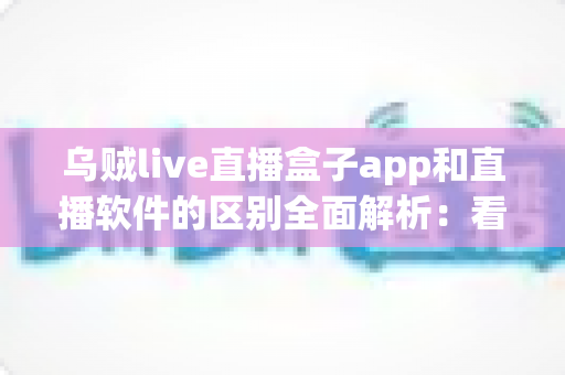 乌贼live直播盒子app和直播软件的区别全面解析：看懂两者差异，选对直播工具不走弯路