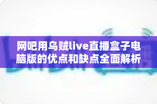 网吧用乌贼live直播盒子电脑版的优点和缺点全面解析：网吧经营者与玩家都该看的实用指南