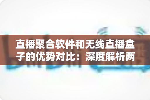直播聚合软件和无线直播盒子的优势对比：深度解析两大方案，帮你选出最适合自己的直播观影方式