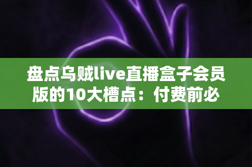 盘点乌贼live直播盒子会员版的10大槽点:付费前必看的真实避坑测评 盘点乌贼live直播盒子会员版的10大槽点:付费前必看的真实避坑测评