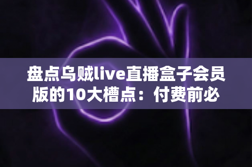 盘点乌贼live直播盒子会员版的10大槽点：付费前必看的真实避坑测评