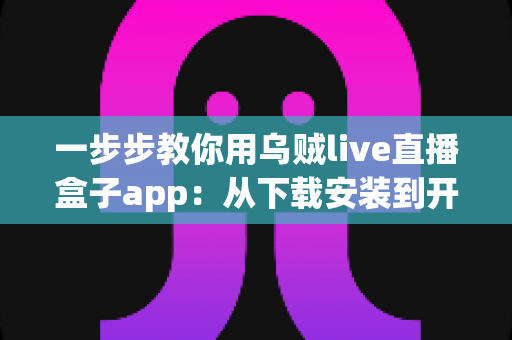 一步步教你用乌贼live直播盒子app:从下载安装到开播涨粉的完整新手实操指南 一步步教你用乌贼live直播盒子app:从下载安装到开播涨粉的完整新手实操指南