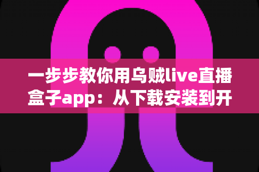 一步步教你用乌贼live直播盒子app：从下载安装到开播涨粉的完整新手实操指南