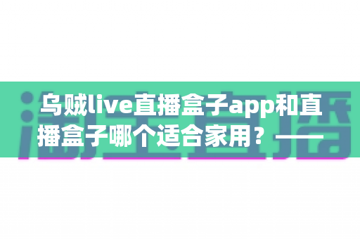 乌贼live直播盒子app和直播盒子哪个适合家用？——家庭用户必看的直播软件选购全攻略