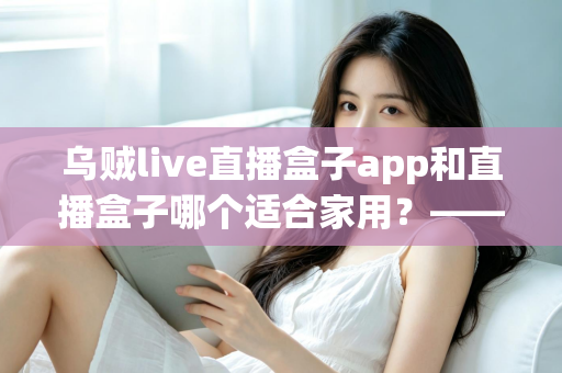 乌贼live直播盒子app和直播盒子哪个适合家用？——家庭用户必看的直播软件选购全攻略