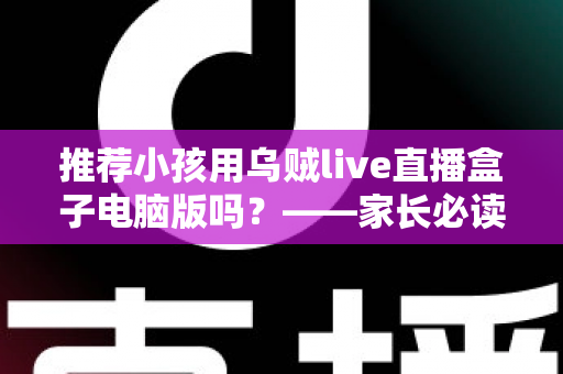 推荐小孩用乌贼live直播盒子电脑版吗?——家长必读的儿童直播软件安全使用全解析 推荐小孩用乌贼live直播盒子电脑版吗?——家长必读的儿童直播软件安全使用全解析