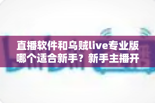 直播软件和乌贼live专业版哪个适合新手？新手主播开播工具选择全攻略
