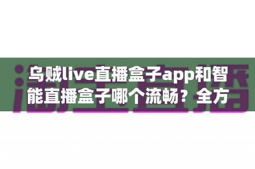乌贼live直播盒子app和智能直播盒子哪个流畅？全方位对比评测帮你选对观看工具