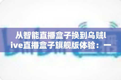 从智能直播盒子换到乌贼live直播盒子旗舰版体验:一场让直播画质与流畅度全面升级的真实测评 从智能直播盒子换到乌贼live直播盒子旗舰版体验:一场让直播画质与流畅度全面升级的真实测评