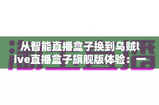 从智能直播盒子换到乌贼live直播盒子旗舰版体验:一场让直播画质与流畅度全面升级的真实测评 从智能直播盒子换到乌贼live直播盒子旗舰版体验:一场让直播画质与流畅度全面升级的真实测评