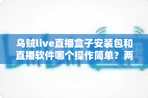 乌贼live直播盒子安装包和直播软件哪个操作简单？两种方式新手友好度全面对比解析