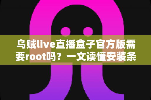 乌贼live直播盒子官方版需要root吗？一文读懂安装条件、权限需求与使用全攻略