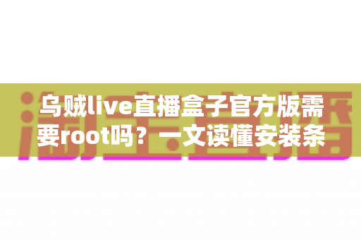 乌贼live直播盒子官方版需要root吗？一文读懂安装条件、权限需求与使用全攻略