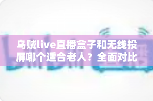 乌贼live直播盒子和无线投屏哪个适合老人?全面对比解析与选购建议 乌贼live直播盒子和无线投屏哪个适合老人?全面对比解析与选购建议