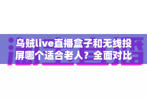 乌贼live直播盒子和无线投屏哪个适合老人?全面对比解析与选购建议 乌贼live直播盒子和无线投屏哪个适合老人?全面对比解析与选购建议