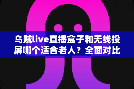 乌贼live直播盒子和无线投屏哪个适合老人？全面对比解析与选购建议