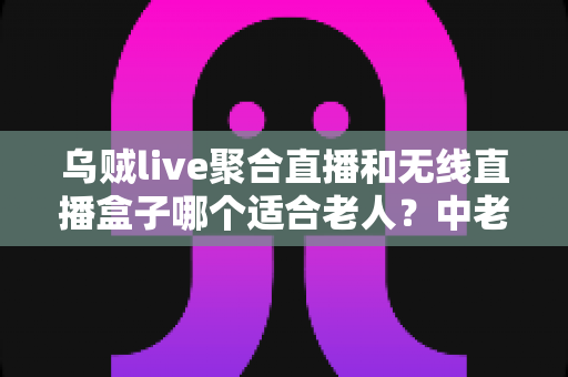 乌贼live聚合直播和无线直播盒子哪个适合老人?中老年家庭直播观看设备深度对比与选购指南 乌贼live聚合直播和无线直播盒子哪个适合老人?中老年家庭直播观看设备深度对比与选购指南