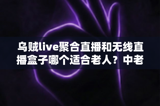 乌贼live聚合直播和无线直播盒子哪个适合老人？中老年家庭直播观看设备深度对比与选购指南