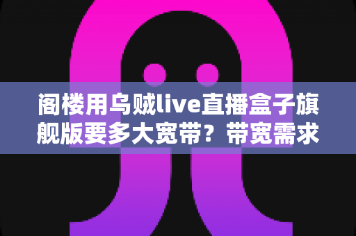 阁楼用乌贼live直播盒子旗舰版要多大宽带？带宽需求全解析与阁楼网络优化实战指南