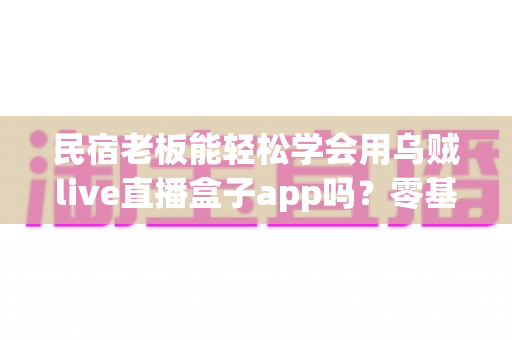 民宿老板能轻松学会用乌贼live直播盒子app吗?零基础也能快速上手的直播运营实操指南 民宿老板能轻松学会用乌贼live直播盒子app吗?零基础也能快速上手的直播运营实操指南