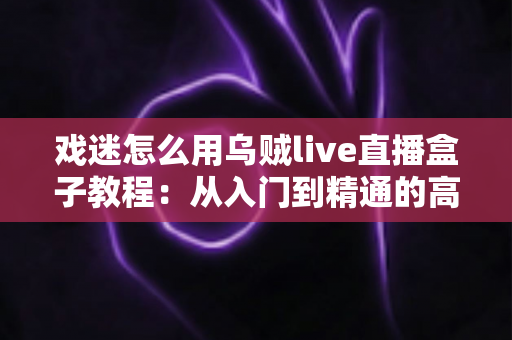戏迷怎么用乌贼live直播盒子教程：从入门到精通的高清看戏全攻略