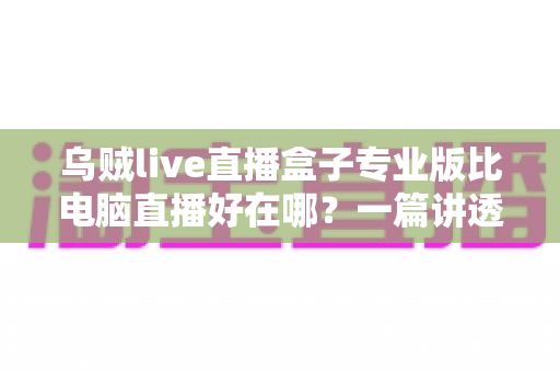 乌贼live直播盒子专业版比电脑直播好在哪？一篇讲透直播盒子核心优势的实用指南