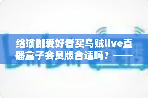 给瑜伽爱好者买乌贼live直播盒子会员版合适吗？——瑜伽直播设备选购全面解析与实用建议