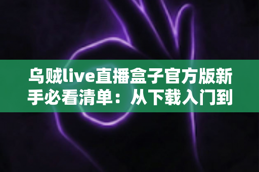 乌贼live直播盒子官方版新手必看清单:从下载入门到玩转直播的全流程实用指南 乌贼live直播盒子官方版新手必看清单:从下载入门到玩转直播的全流程实用指南