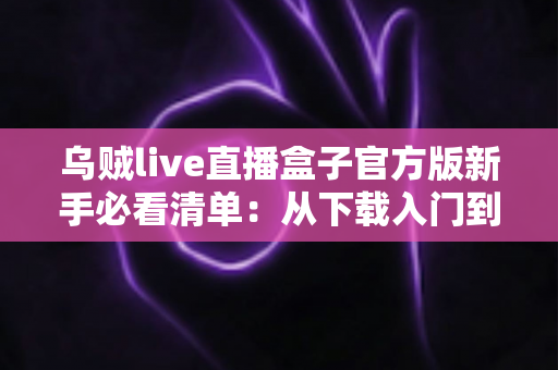 乌贼live直播盒子官方版新手必看清单：从下载入门到玩转直播的全流程实用指南
