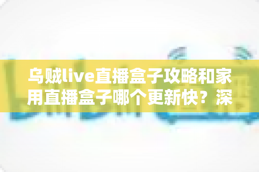 乌贼live直播盒子攻略和家用直播盒子哪个更新快？深度解析更新速度差异与选购指南