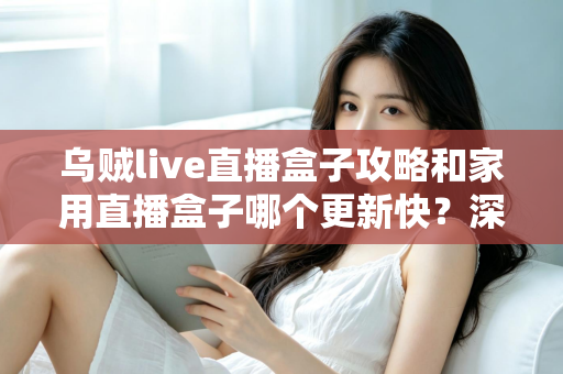 乌贼live直播盒子攻略和家用直播盒子哪个更新快？深度解析更新速度差异与选购指南