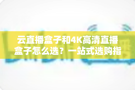 云直播盒子和4K高清直播盒子怎么选?一站式选购指南助你轻松决策不踩坑 云直播盒子和4K高清直播盒子怎么选?一站式选购指南助你轻松决策不踩坑