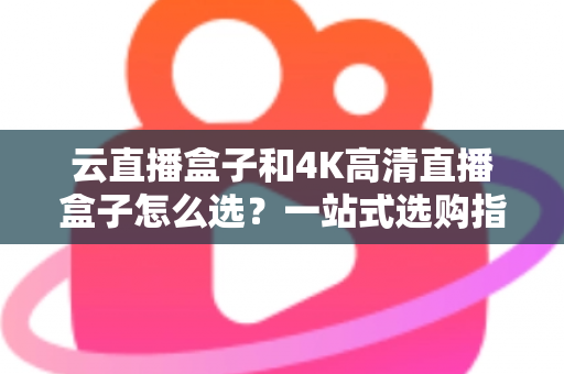云直播盒子和4K高清直播盒子怎么选？一站式选购指南助你轻松决策不踩坑