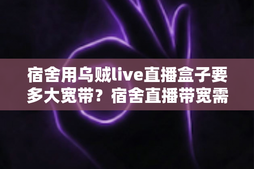 宿舍用乌贼live直播盒子要多大宽带?宿舍直播带宽需求全解析与实用选购指南 宿舍用乌贼live直播盒子要多大宽带?宿舍直播带宽需求全解析与实用选购指南