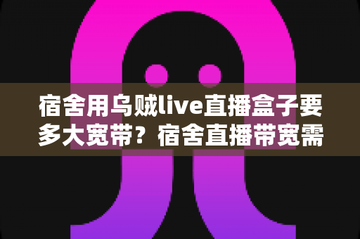 宿舍用乌贼live直播盒子要多大宽带？宿舍直播带宽需求全解析与实用选购指南