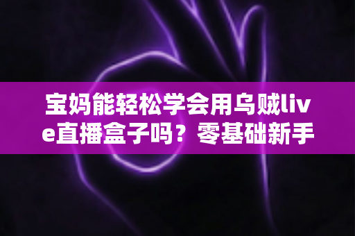 宝妈能轻松学会用乌贼live直播盒子吗？零基础新手妈妈直播入门全攻略