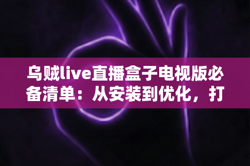 乌贼live直播盒子电视版必备清单:从安装到优化,打造流畅大屏直播体验的完整指南 乌贼live直播盒子电视版必备清单:从安装到优化,打造流畅大屏直播体验的完整指南