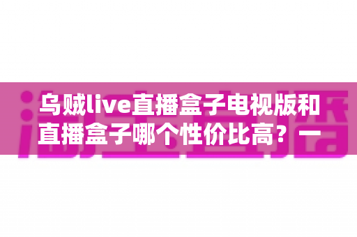 乌贼live直播盒子电视版和直播盒子哪个性价比高？一篇文章帮你彻底搞懂选购难题