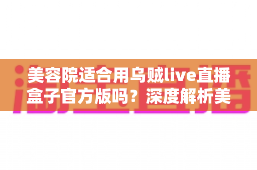美容院适合用乌贼live直播盒子官方版吗?深度解析美业直播获客新利器 美容院适合用乌贼live直播盒子官方版吗?深度解析美业直播获客新利器
