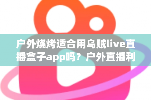 户外烧烤适合用乌贼live直播盒子app吗?户外直播利弊、风险提示与实用指南一文讲清 户外烧烤适合用乌贼live直播盒子app吗?户外直播利弊、风险提示与实用指南一文讲清