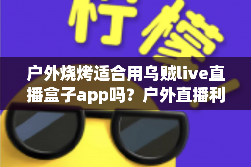 户外烧烤适合用乌贼live直播盒子app吗?户外直播利弊、风险提示与实用指南一文讲清 户外烧烤适合用乌贼live直播盒子app吗?户外直播利弊、风险提示与实用指南一文讲清