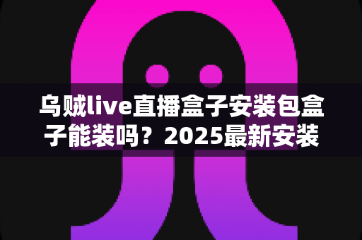 乌贼live直播盒子安装包盒子能装吗？2025最新安装教程、兼容性分析与安全注意事项全解析
